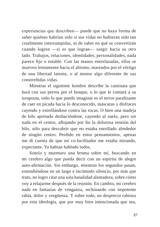 experiencias que describen— puede que no haya forma de saber quiénes habrian sido si sus vidas no hubieran sido tan cruelmente interrumpidas, ni de saber en qué se convertirdn cuando logren —si es que logran— surgir hacia su otro lado. Trabajos, relaciones, identidades, personalidades, nada parece fijo o estable. Con las manos entrelazadas, ellos se mueven lentamente hacia el abismo, mareados por el vértigo de una libertad latente, o al menos algo diferente de sus constrefiidas vidas.  Mientras el siguiente hombre describe la caminata que hard con sus perros por el bosque, o lo que le contard a su terapeuta, todo lo que puedo imaginar es el terror paralizante de caer en picada hacia lo desconocido, mascaras y disfraces cayendo y estrellandose contra las rocas. O bien una madeja de hilo apretado deshaciéndose, cayendo al suelo, pero sin nada en el centro, aflojando por fin la dolorosa tension del hilo, sélo para descubrir que no estaba enrollado alrededor de ningin centro. Perdido en estos pensamientos, apenas me di cuenta de que mi co-facilitador me estaba mirando, expectante. Ya habian hablado todos.  Sonrio y murmuro una broma sobre mi, buscando en mi cerebro algo que pueda decir con un espiritu de alegre auto-afirmacién. Sin embargo, mientras los segundos pasan, extendiéndose en un largo e incomodo silencio, por mds que trato, no logro citar una sola banalidad alentadora, sobre c6mo voy a relajarme después de la reunién. En cambio, mi cerebro nada en fantasias de venganza, rechinando con impotente rabia, dolor y vergiienza. Y sobre todo, un desprecio rabioso por esta ideologia, que por muy bien intencionada que sea,  27 